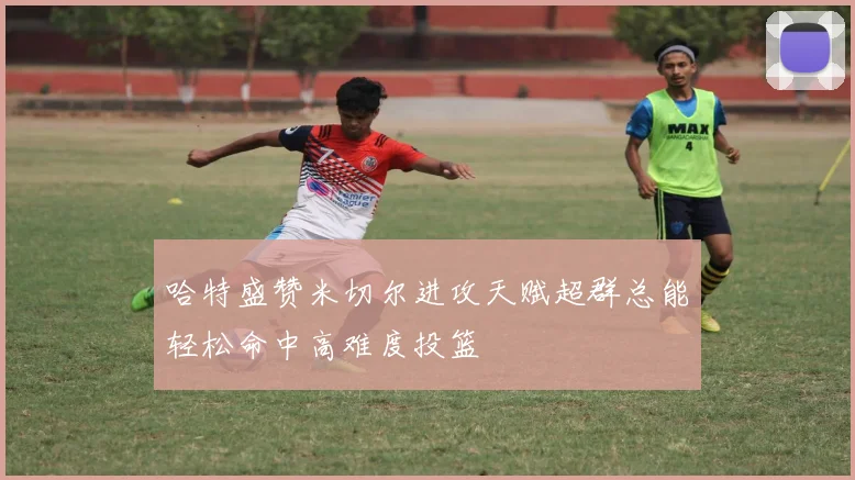 哈特盛赞米切尔进攻天赋超群总能轻松命中高难度投篮