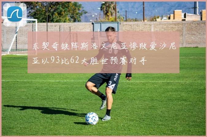 东契奇缺阵斯洛文尼亚惨败爱沙尼亚以93比62大胜世预赛对手