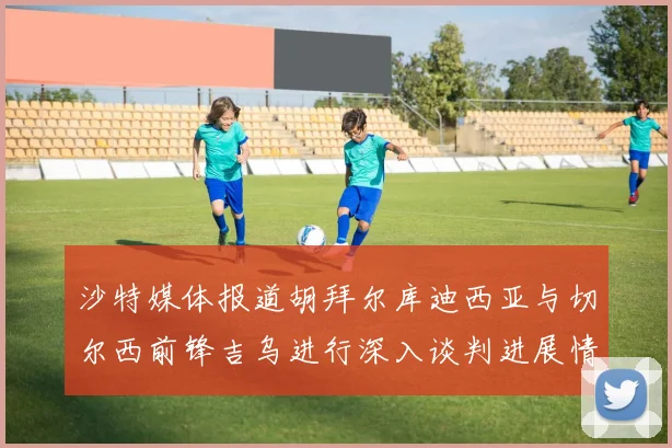 沙特媒体报道胡拜尔库迪西亚与切尔西前锋吉乌进行深入谈判进展情况