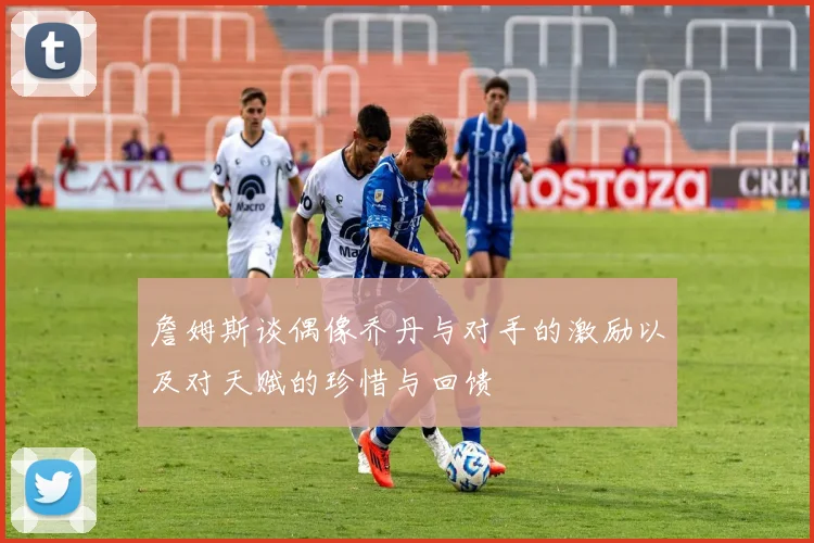 詹姆斯谈偶像乔丹与对手的激励以及对天赋的珍惜与回馈