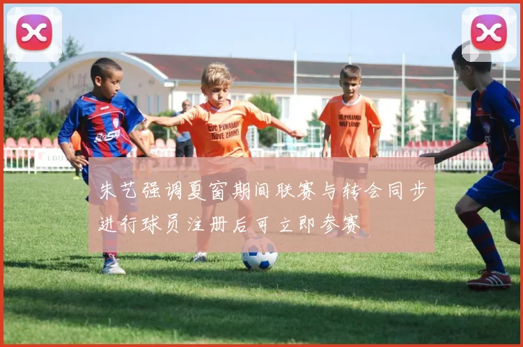 朱艺强调夏窗期间联赛与转会同步进行球员注册后可立即参赛