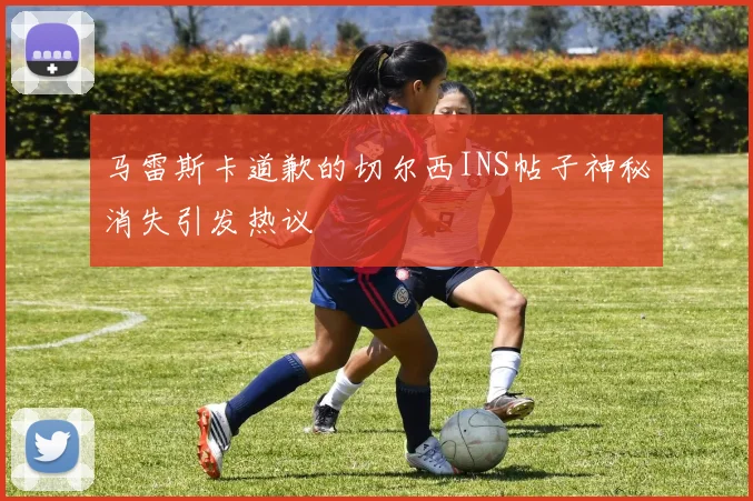 马雷斯卡道歉的切尔西INS帖子神秘消失引发热议