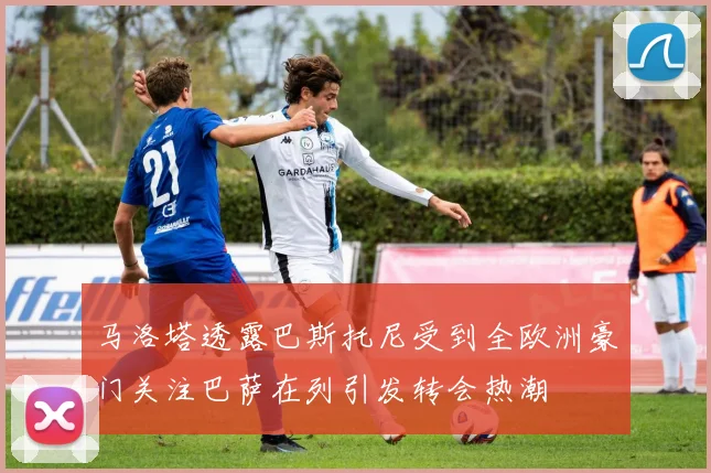 马洛塔透露巴斯托尼受到全欧洲豪门关注巴萨在列引发转会热潮