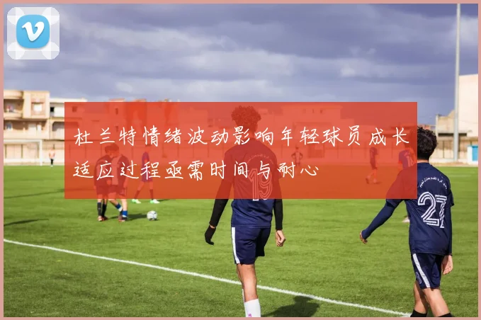 杜兰特情绪波动影响年轻球员成长适应过程亟需时间与耐心
