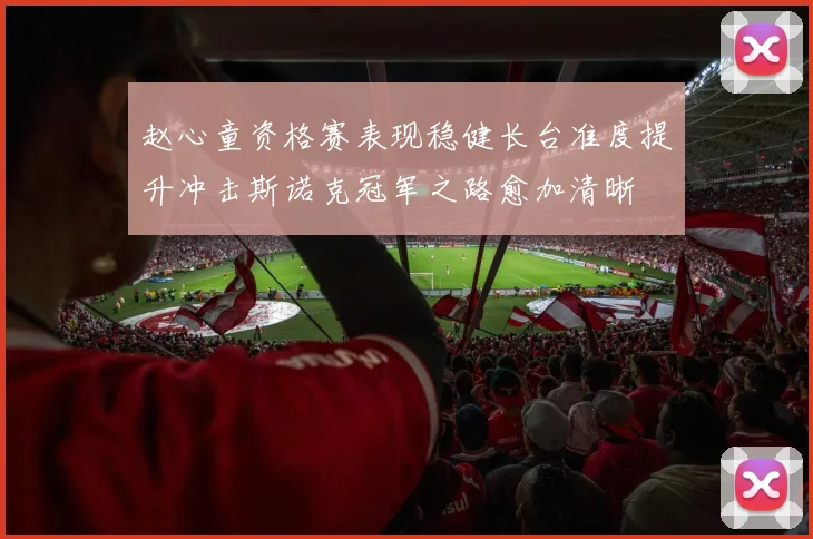 赵心童资格赛表现稳健长台准度提升冲击斯诺克冠军之路愈加清晰