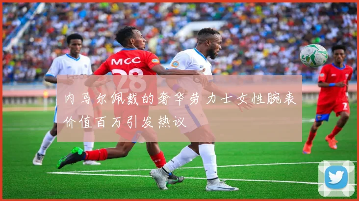 内马尔佩戴的奢华劳力士女性腕表价值百万引发热议