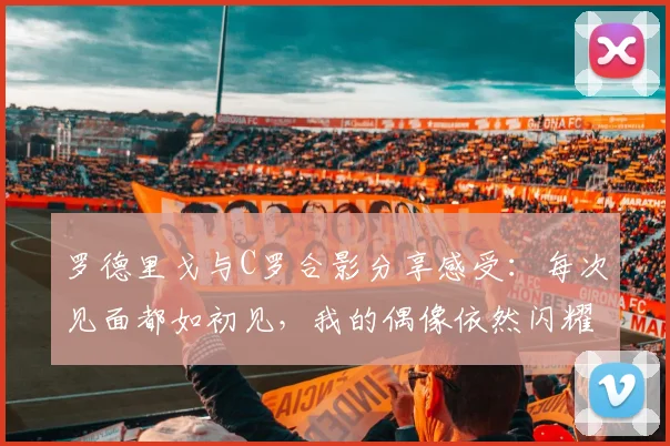 罗德里戈与C罗合影分享感受:每次见面都如初见,我的偶像依然闪耀