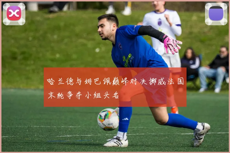 哈兰德与姆巴佩巅峰对决挪威法国末轮争夺小组头名