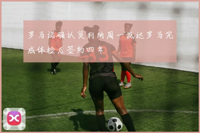 罗马诺确认莫利纳周一抵达罗马完成体检后签约四年