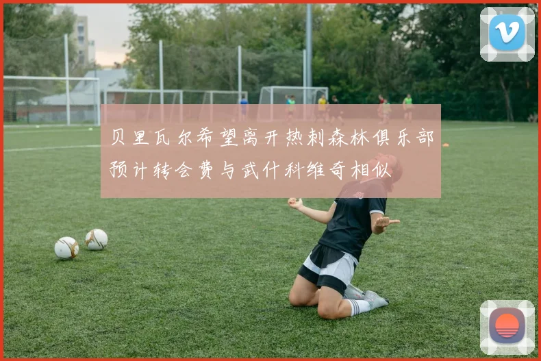 贝里瓦尔希望离开热刺森林俱乐部预计转会费与武什科维奇相似