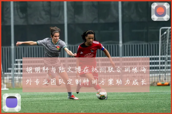 胡明轩与陆文博在杭州联合训练海外专业团队定制特训方案助力成长