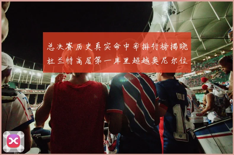总决赛历史真实命中率排行榜揭晓杜兰特高居第一库里超越奥尼尔位列第十一