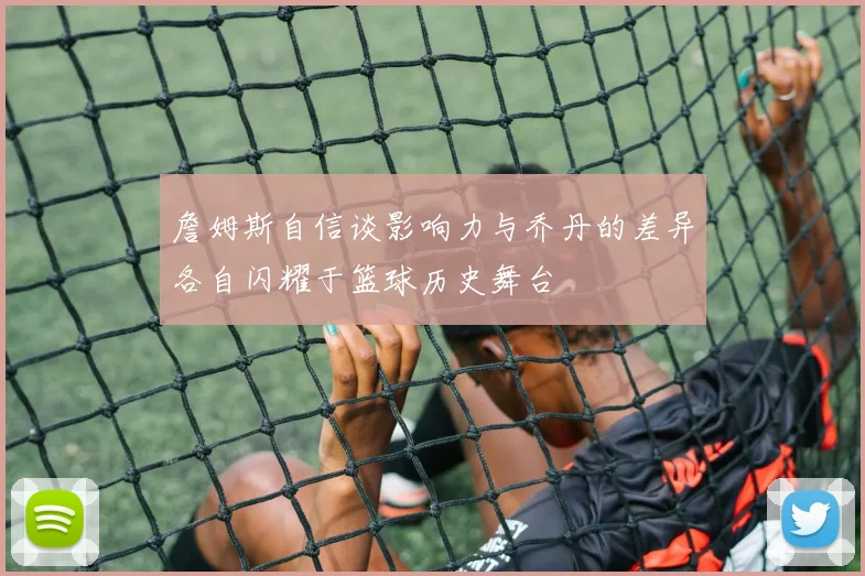 詹姆斯自信谈影响力与乔丹的差异各自闪耀于篮球历史舞台