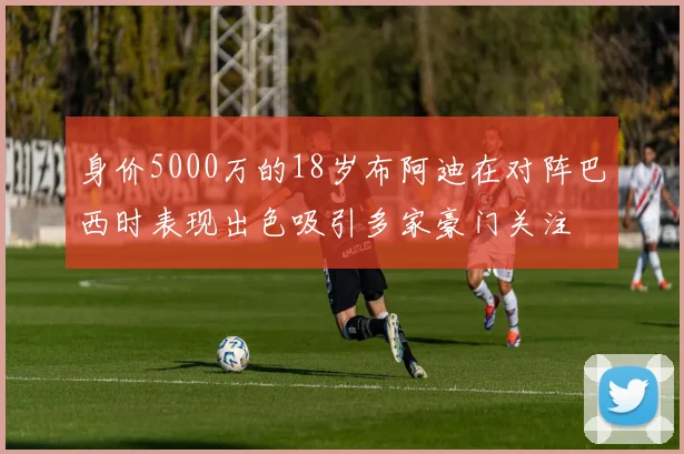 身价5000万的18岁布阿迪在对阵巴西时表现出色吸引多家豪门关注