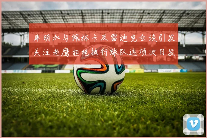 库明加与佩林卡及雷迪克会谈引发关注老鹰拒绝执行球队选项次日发生
