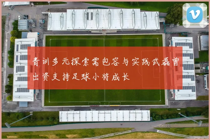 青训多元探索需包容与实践武磊曾出资支持足球小将成长