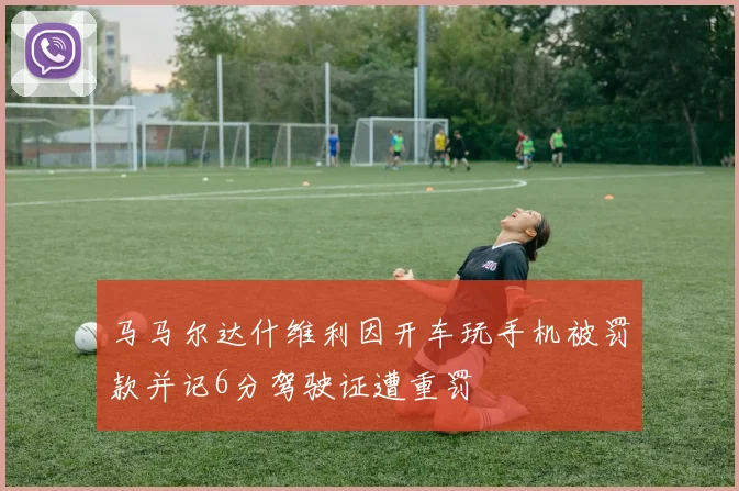 马马尔达什维利因开车玩手机被罚款并记6分驾驶证遭重罚